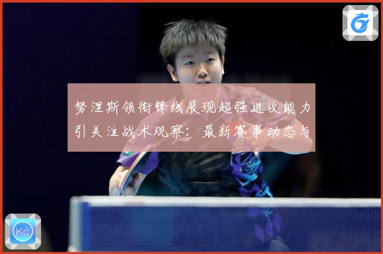 努涅斯领衔锋线展现超强进攻能力引关注战术观察：最新赛事动态与深度分析