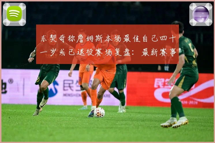 东契奇称詹姆斯本场最佳自己四十一岁或已退役赛场复盘：最新赛事动态与深度分析