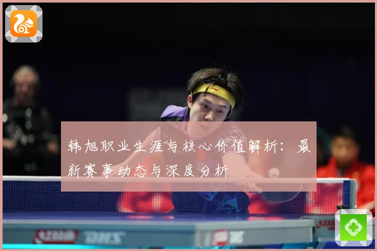 韩旭职业生涯与核心价值解析：最新赛事动态与深度分析