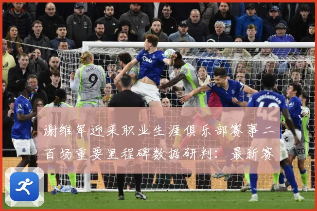 谢维军迎来职业生涯俱乐部赛事二百场重要里程碑数据研判：最新赛事动态与深度分析