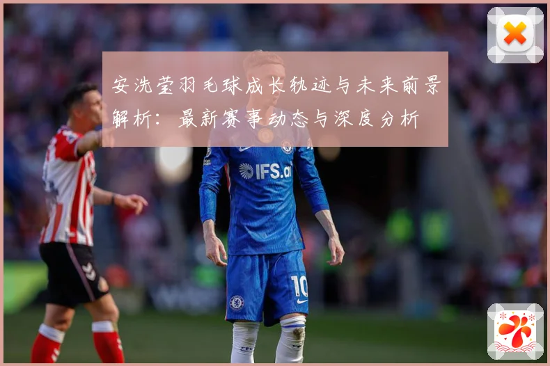 安洗莹羽毛球成长轨迹与未来前景解析：最新赛事动态与深度分析