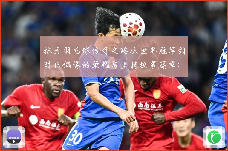 林丹羽毛球传奇之路从世界冠军到时代偶像的荣耀与坚持故事篇章：最新赛事动态与深度分析