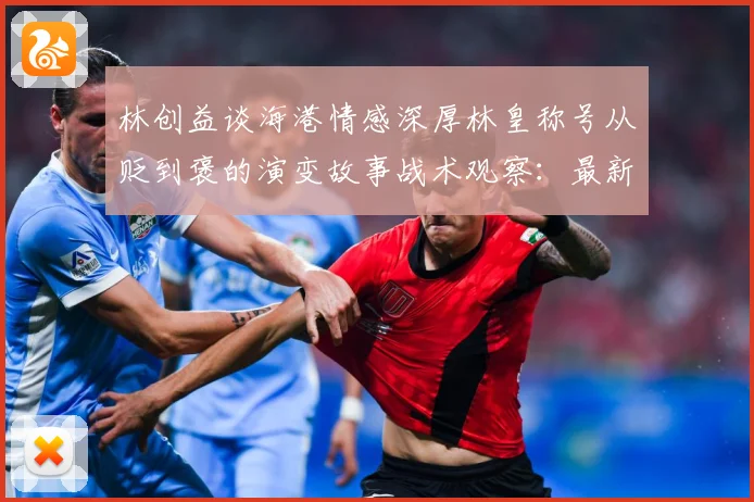 林创益谈海港情感深厚林皇称号从贬到褒的演变故事战术观察：最新赛事动态与深度分析