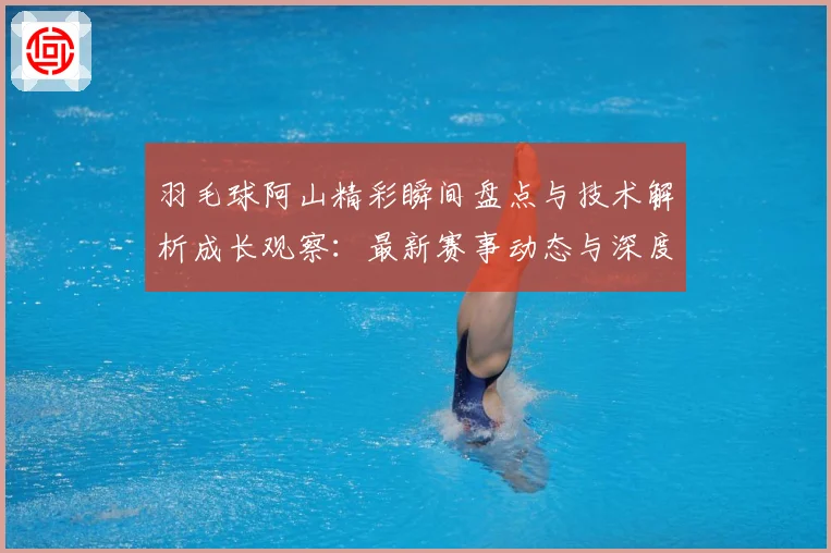 羽毛球阿山精彩瞬间盘点与技术解析成长观察：最新赛事动态与深度分析