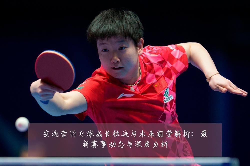 安洗莹羽毛球成长轨迹与未来前景解析：最新赛事动态与深度分析