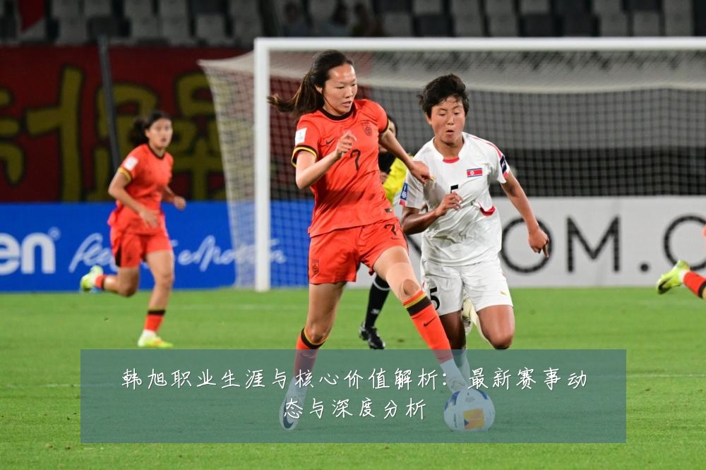 韩旭职业生涯与核心价值解析:最新赛事动态与深度分析