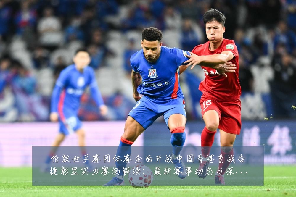 伦敦世乒赛团体赛全面开战中国香港首战告捷彰显实力赛场解读：最新赛事动态与深度分析