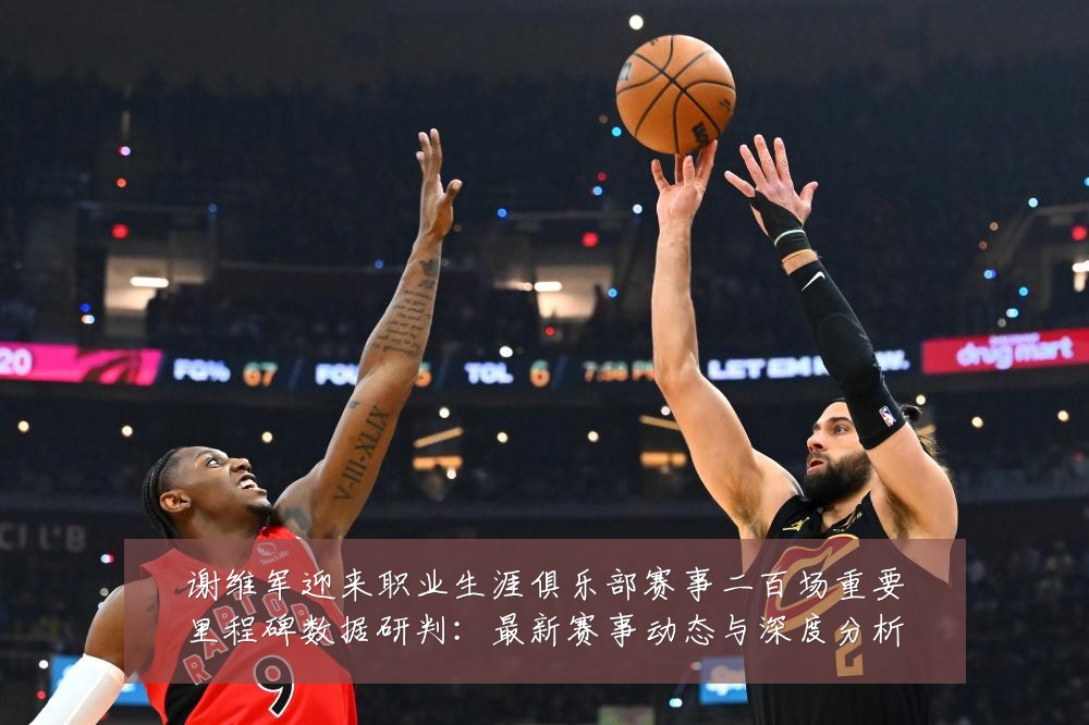 谢维军迎来职业生涯俱乐部赛事二百场重要里程碑数据研判：最新赛事动态与深度分析
